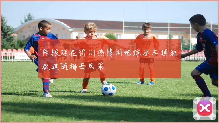 阿根廷在得州热情训练球迷车顶狂欢追随梅西风采