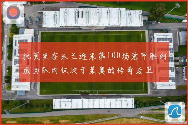 托莫里在米兰迎来第100场意甲胜利成为队内仅次于莱奥的传奇后卫