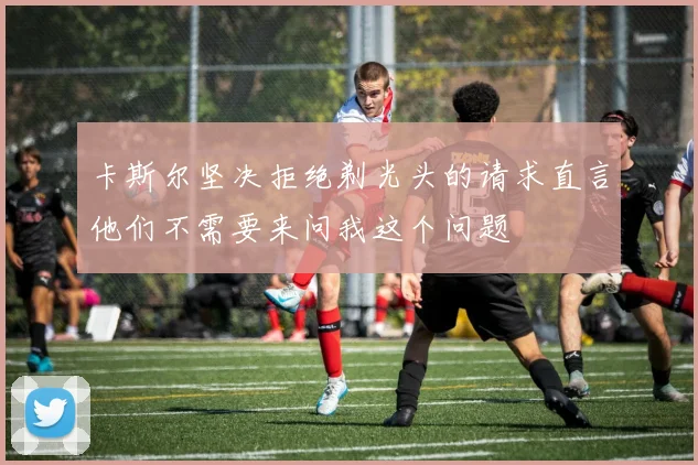 卡斯尔坚决拒绝剃光头的请求直言他们不需要来问我这个问题
