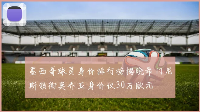 墨西哥球员身价排行榜揭晓希门尼斯领衔奥乔亚身价仅30万欧元