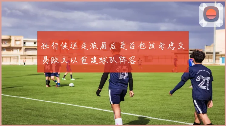 独行侠送走浓眉后是否也该考虑交易欧文以重建球队阵容