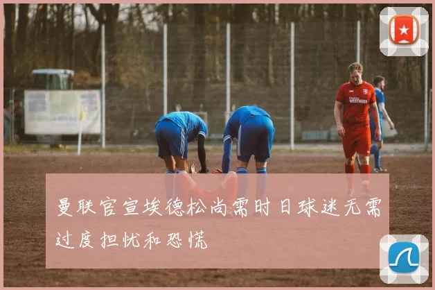 曼联官宣埃德松尚需时日球迷无需过度担忧和恐慌