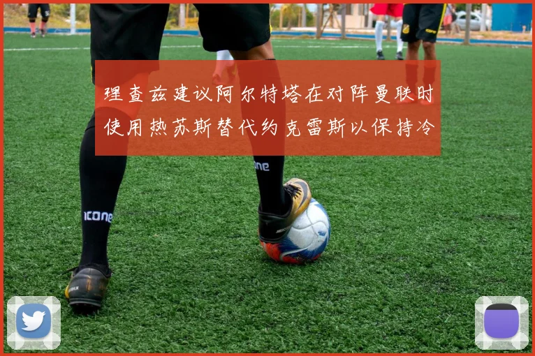 理查兹建议阿尔特塔在对阵曼联时使用热苏斯替代约克雷斯以保持冷静状态
