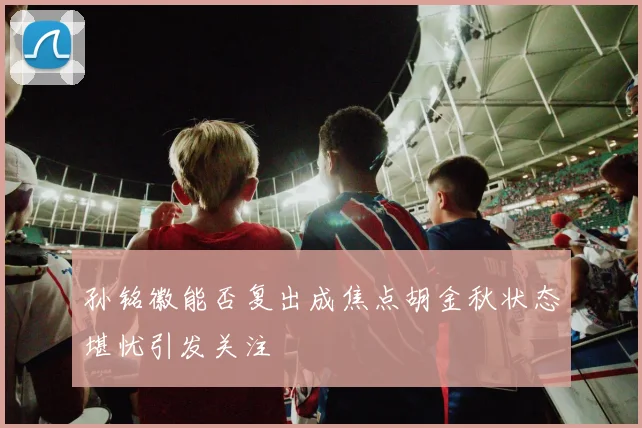 孙铭徽能否复出成焦点胡金秋状态堪忧引发关注