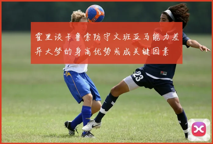 霍里谈卡鲁索防守文班亚马能力差异大梦的身高优势或成关键因素