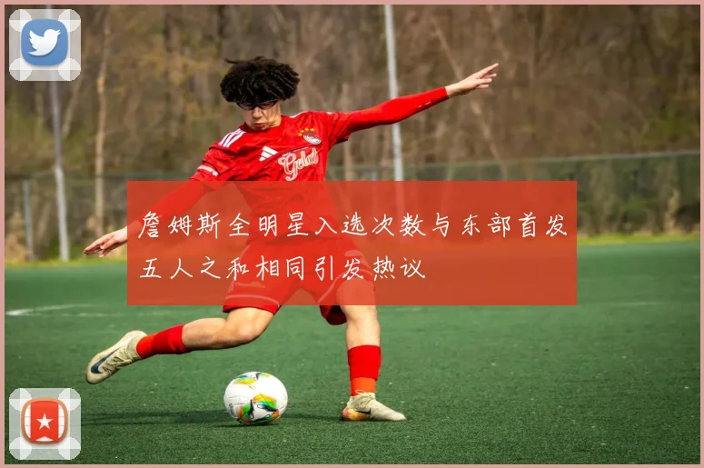 詹姆斯全明星入选次数与东部首发五人之和相同引发热议