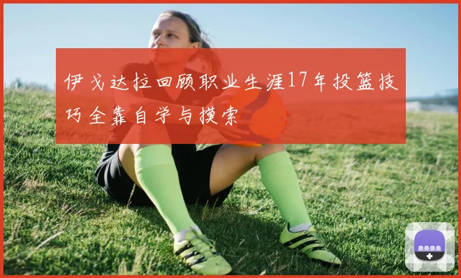 伊戈达拉回顾职业生涯17年投篮技巧全靠自学与摸索