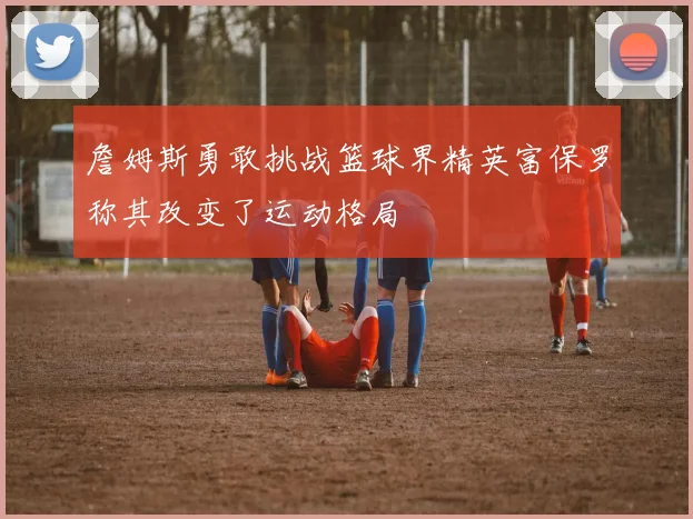 詹姆斯勇敢挑战篮球界精英富保罗称其改变了运动格局