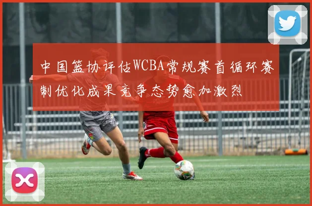 中国篮协评估WCBA常规赛首循环赛制优化成果竞争态势愈加激烈