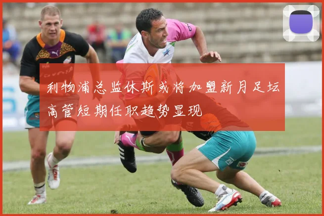 利物浦总监休斯或将加盟新月足坛高管短期任职趋势显现