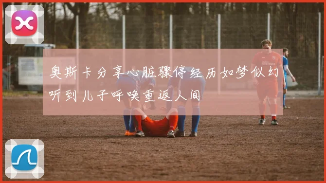 奥斯卡分享心脏骤停经历如梦似幻听到儿子呼唤重返人间